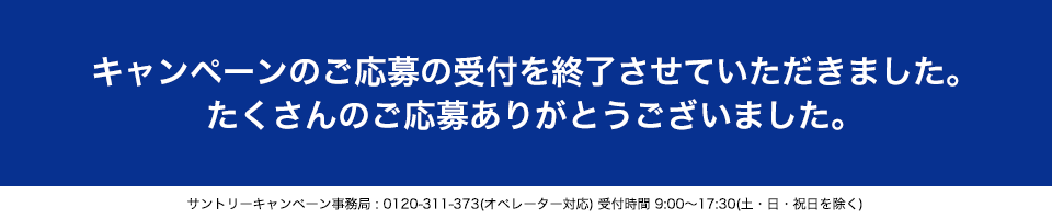 キャンペーンのご応募の受付を終了させていただきました。たくさんのご応募ありがとうございました。サントリーキャンペーン事務局:0120-311-373(オペレーター対応)受付時間 9:00~17:30(土・日・祝日を除く)